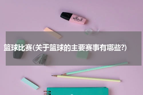 篮球比赛(关于篮球的主要赛事有哪些?)
