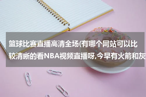 篮球比赛直播高清全场(有哪个网站可以比较清晰的看NBA视频直播呀,今早有火箭和灰熊的比赛的)