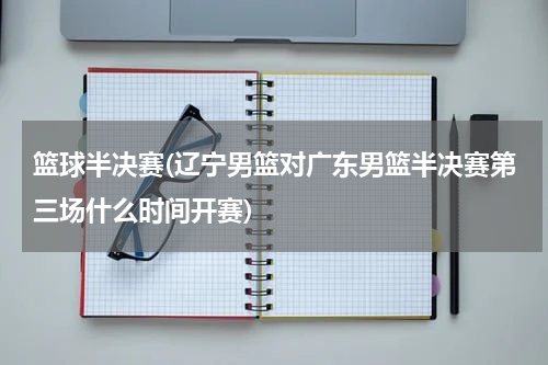篮球半决赛(辽宁男篮对广东男篮半决赛第三场什么时间开赛)