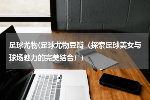 足球尤物(足球尤物豆瓣（探索足球美女与球场魅力的完美结合）)