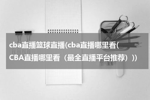 cba直播篮球直播(cba直播哪里看(CBA直播哪里看（最全直播平台推荐）))