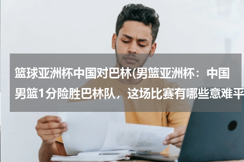 篮球亚洲杯中国对巴林(男篮亚洲杯：中国男篮1分险胜巴林队，这场比赛有哪些意难平瞬间？)
