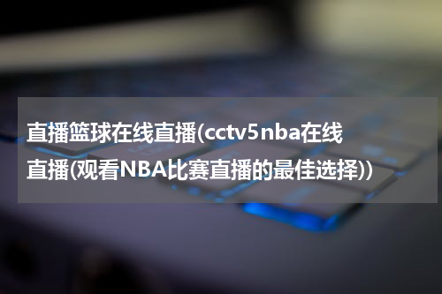 直播篮球在线直播(cctv5nba在线直播(观看NBA比赛直播的最佳选择))