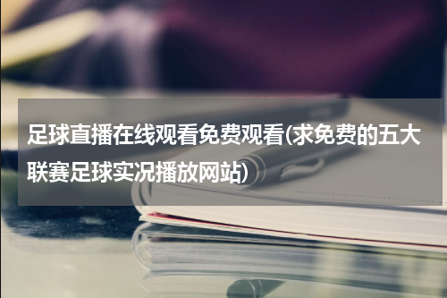 足球直播在线观看免费观看(求免费的五大联赛足球实况播放网站)