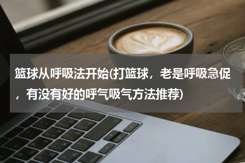 篮球从呼吸法开始(打篮球，老是呼吸急促，有没有好的呼气吸气方法推荐)