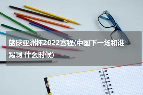 篮球亚洲杯2022赛程(中国下一场和谁踢啊 什么时候)