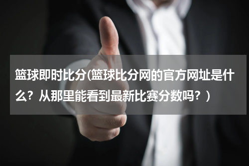 篮球即时比分(篮球比分网的官方网址是什么？从那里能看到最新比赛分数吗？)