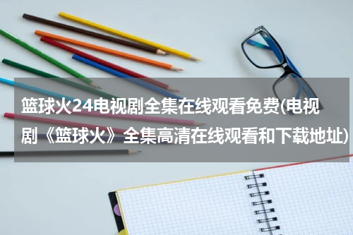 篮球火24电视剧全集在线观看免费(电视剧《篮球火》全集高清在线观看和下载地址)