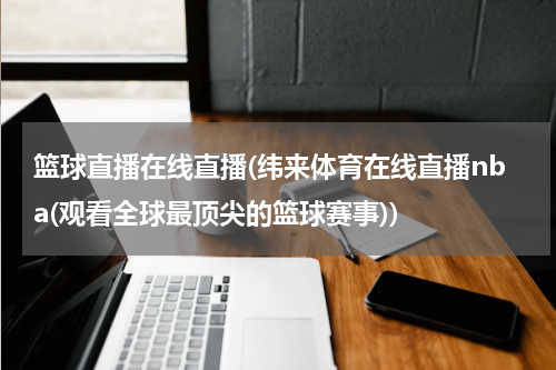 篮球直播在线直播(纬来体育在线直播nba(观看全球最顶尖的篮球赛事))