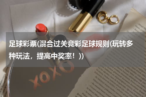 足球彩票(混合过关竞彩足球规则(玩转多种玩法，提高中奖率！))