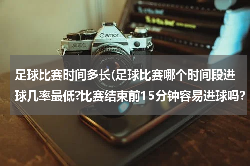 足球比赛时间多长(足球比赛哪个时间段进球几率最低?比赛结束前15分钟容易进球吗？)