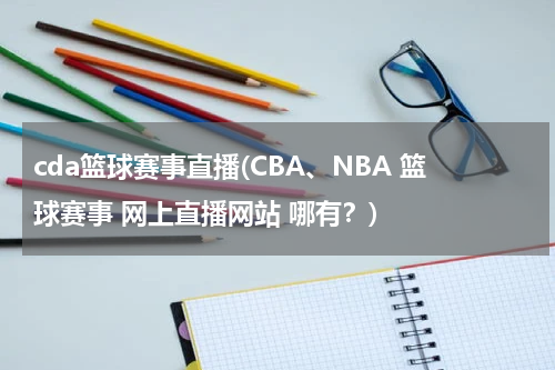 cda篮球赛事直播(CBA、NBA 篮球赛事 网上直播网站 哪有？)