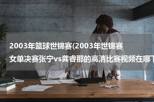 2003年篮球世锦赛(2003年世锦赛女单决赛张宁vs龚睿那的高清比赛视频在哪下载)