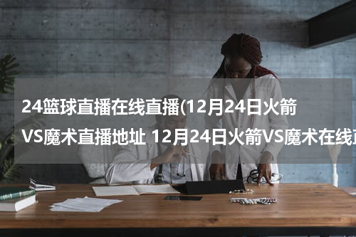 24篮球直播在线直播(12月24日火箭VS魔术直播地址 12月24日火箭VS魔术在线直播地址 nba火箭VS魔术在线观看？)