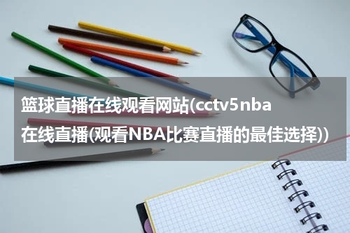 篮球直播在线观看网站(cctv5nba在线直播(观看NBA比赛直播的最佳选择))