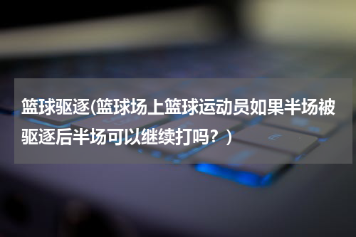 篮球驱逐(篮球场上篮球运动员如果半场被驱逐后半场可以继续打吗？)