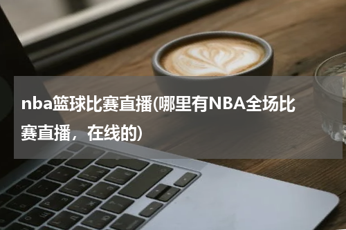 nba篮球比赛直播(哪里有NBA全场比赛直播，在线的)