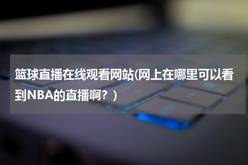篮球直播在线观看网站(网上在哪里可以看到NBA的直播啊？)
