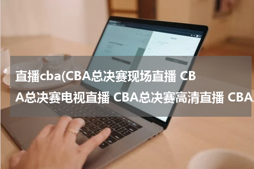 直播cba(CBA总决赛现场直播 CBA总决赛电视直播 CBA总决赛高清直播 CBA总决赛直播视频录像观看)