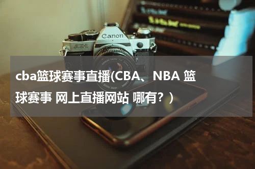 cba篮球赛事直播(CBA、NBA 篮球赛事 网上直播网站 哪有？)
