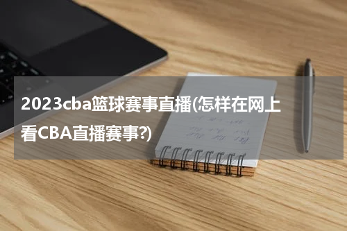 2023cba篮球赛事直播(怎样在网上看CBA直播赛事?)