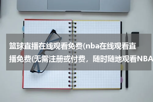 篮球直播在线观看免费(nba在线观看直播免费(无需注册或付费，随时随地观看NBA比赛))