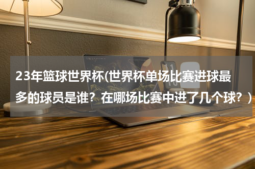 23年篮球世界杯(世界杯单场比赛进球最多的球员是谁？在哪场比赛中进了几个球？)