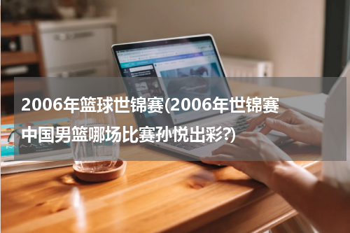 2006年篮球世锦赛(2006年世锦赛中国男篮哪场比赛孙悦出彩?)