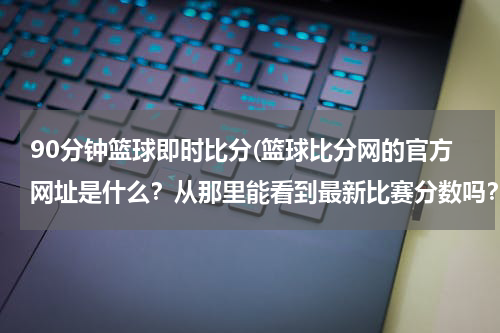 90分钟篮球即时比分(篮球比分网的官方网址是什么？从那里能看到最新比赛分数吗？)