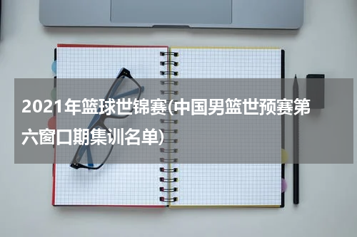2021年篮球世锦赛(中国男篮世预赛第六窗口期集训名单)
