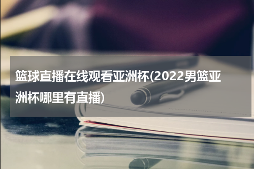 篮球直播在线观看亚洲杯(2022男篮亚洲杯哪里有直播)