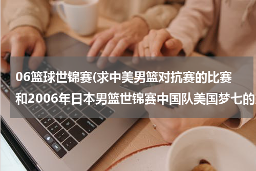 06篮球世锦赛(求中美男篮对抗赛的比赛和2006年日本男篮世锦赛中国队美国梦七的比赛视频或下载)