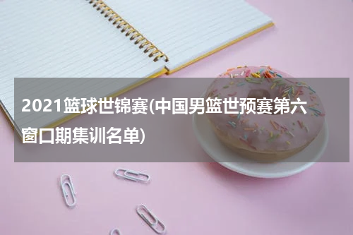 2021篮球世锦赛(中国男篮世预赛第六窗口期集训名单)