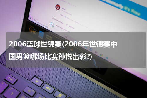 2006篮球世锦赛(2006年世锦赛中国男篮哪场比赛孙悦出彩?)