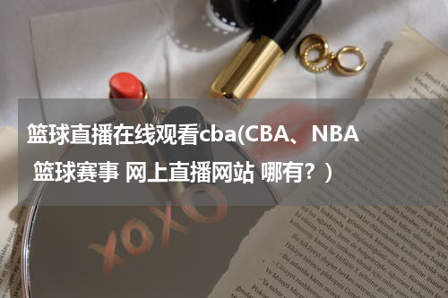 篮球直播在线观看cba(CBA、NBA 篮球赛事 网上直播网站 哪有？)