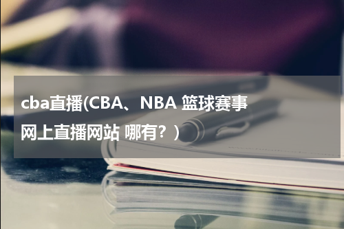cba直播(CBA、NBA 篮球赛事 网上直播网站 哪有？)