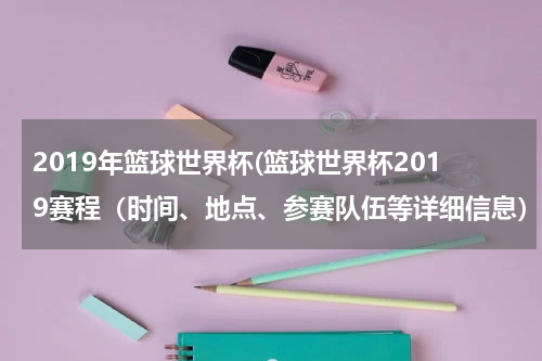 2019年篮球世界杯(篮球世界杯2019赛程（时间、地点、参赛队伍等详细信息）)