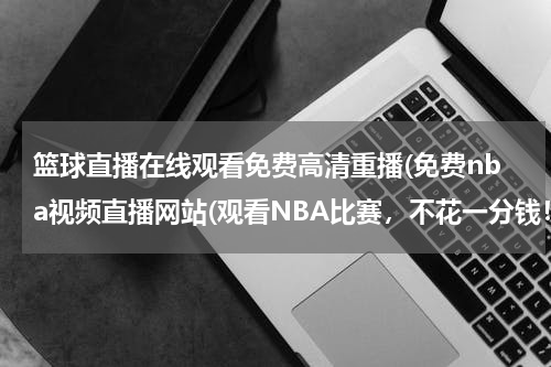 篮球直播在线观看免费高清重播(免费nba视频直播网站(观看NBA比赛，不花一分钱！))