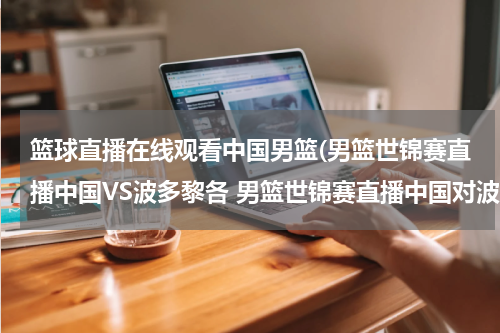 篮球直播在线观看中国男篮(男篮世锦赛直播中国VS波多黎各 男篮世锦赛直播中国对波多黎各)