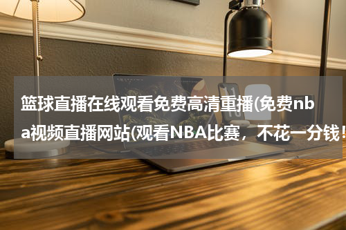 篮球直播在线观看免费高清重播(免费nba视频直播网站(观看NBA比赛，不花一分钱！))