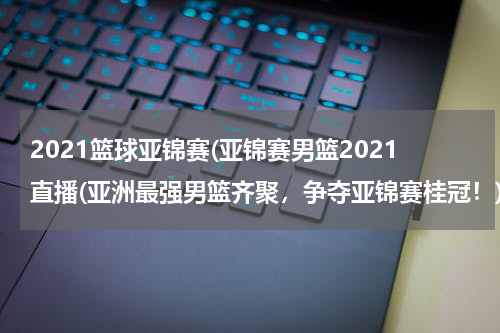 2021篮球亚锦赛(亚锦赛男篮2021直播(亚洲最强男篮齐聚，争夺亚锦赛桂冠！))