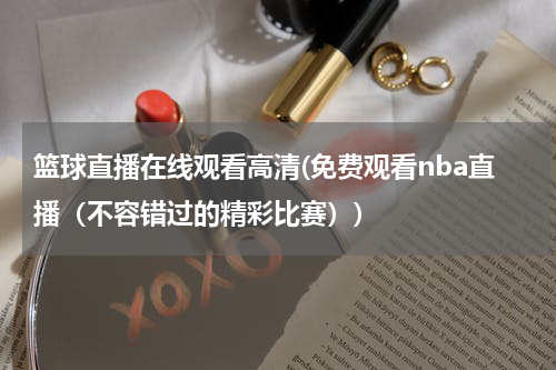 篮球直播在线观看高清(免费观看nba直播（不容错过的精彩比赛）)
