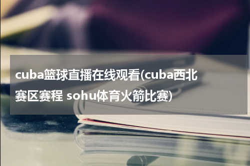 cuba篮球直播在线观看(cuba西北赛区赛程 sohu体育火箭比赛)