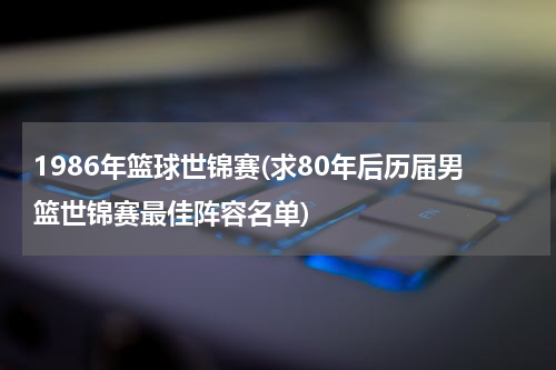 1986年篮球世锦赛(求80年后历届男篮世锦赛最佳阵容名单)