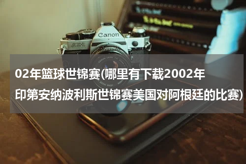 02年篮球世锦赛(哪里有下载2002年印第安纳波利斯世锦赛美国对阿根廷的比赛)