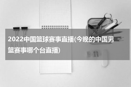 2022中国篮球赛事直播(今晚的中国男篮赛事哪个台直播)