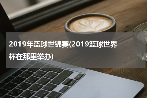 2019年篮球世锦赛(2019篮球世界杯在那里举办)