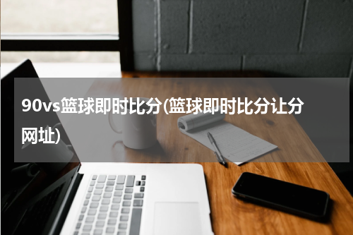90vs篮球即时比分(篮球即时比分让分网址)