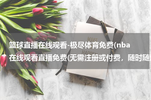 篮球直播在线观看-极尽体育免费(nba在线观看直播免费(无需注册或付费，随时随地观看NBA比赛))