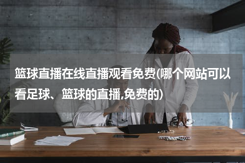 篮球直播在线直播观看免费(哪个网站可以看足球、篮球的直播,免费的)